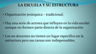 LA ESCUELA Y SU ESTRUCTURA
• Organización jerárquica – tradicional.
• Hay una serie de actores que influyen en la vida escolar
aunque no formen parte directa de la organización.
• Los no docentes no tienen un lugar especifico en la
estructura pero sus tareas son indispensables.
 