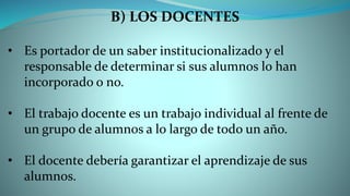 B) LOS DOCENTES
• Es portador de un saber institucionalizado y el
responsable de determinar si sus alumnos lo han
incorporado o no.
• El trabajo docente es un trabajo individual al frente de
un grupo de alumnos a lo largo de todo un año.
• El docente debería garantizar el aprendizaje de sus
alumnos.
 