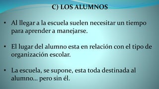 C) LOS ALUMNOS
• Al llegar a la escuela suelen necesitar un tiempo
para aprender a manejarse.
• El lugar del alumno esta en relación con el tipo de
organización escolar.
• La escuela, se supone, esta toda destinada al
alumno… pero sin él.
 