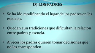 D) LOS PADRES
• Se ha ido modificando el lugar de los padres en las
escuelas.
• Quedan aun tradiciones que dificultan la relación
entre padres y escuela.
• A veces los padres quieren tomar decisiones que
no les corresponden.
 