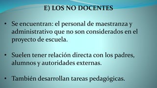 E) LOS NO DOCENTES
• Se encuentran: el personal de maestranza y
administrativo que no son considerados en el
proyecto de escuela.
• Suelen tener relación directa con los padres,
alumnos y autoridades externas.
• También desarrollan tareas pedagógicas.
 