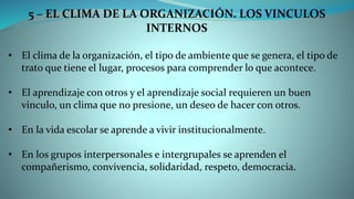 5 – EL CLIMA DE LA ORGANIZACIÓN. LOS VINCULOS
INTERNOS
• El clima de la organización, el tipo de ambiente que se genera, el tipo de
trato que tiene el lugar, procesos para comprender lo que acontece.
• El aprendizaje con otros y el aprendizaje social requieren un buen
vinculo, un clima que no presione, un deseo de hacer con otros.
• En la vida escolar se aprende a vivir institucionalmente.
• En los grupos interpersonales e intergrupales se aprenden el
compañerismo, convivencia, solidaridad, respeto, democracia.
 