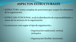 ASPECTOS ESTRUCTURALES
• ESTRUCTURA: trama compleja de posiciones que ocupan los elementos
de la organización.
• ESTRUCURA FUNCIONAL: se da la distribución de responsabilidades y
tareas de los sectores de la organización.
• La estructura varia según el tipo de organización.:
- Organización tradicional; vertical,
jerárquica.
- Organización flexible; horizontal.
 