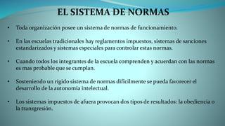 EL SISTEMA DE NORMAS
• Toda organización posee un sistema de normas de funcionamiento.
• En las escuelas tradicionales hay reglamentos impuestos, sistemas de sanciones
estandarizados y sistemas especiales para controlar estas normas.
• Cuando todos los integrantes de la escuela comprenden y acuerdan con las normas
es mas probable que se cumplan.
• Sosteniendo un rígido sistema de normas difícilmente se pueda favorecer el
desarrollo de la autonomía intelectual.
• Los sistemas impuestos de afuera provocan dos tipos de resultados: la obediencia o
la transgresión.
 