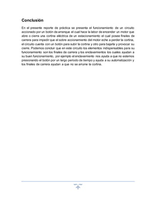Conclusión
En el presente reporte de práctica se presenta el funcionamiento de un circuito
accionado por un botón de arranque el cual hace la labor de encender un motor que
abre o cierra una cortina eléctrica de un estacionamiento el cual posee finales de
carrera para impedir que el sobre accionamiento del motor eche a perder la cortina,
el circuito cuenta con un botón para subir la cortina y otro para bajarla y provocar su
cierre. Podemos concluir que en este circuito los elementos indispensables para su
funcionamiento son los finales de carrera y los enclavamientos los cuales ayudan a
su buen funcionamiento, por ejemplo el enclavamiento nos ayuda a que no estemos
presionando el botón por un largo periodo de tiempo y ayuda a su automatización y
los finales de carrera ayudan a que no se arruine la cortina.
 
