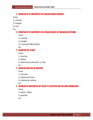 18 de diciembre de 2012   [PRACTICAS DE WORT 2007]



      INSERTAR EN UN DOCUMENTO UNA IMAGEN DESDE INTERNET
Inicio
1.-insertar
2.-imagen
3.-red
Fin
       INSERTAR EN UN DOCUMENTO UNA IMAGEN DESDE EL PROGRAMA DE WORD
       Inicio
       1.-insertar
       2.-imagen
       3.-microsoft office Word
       Fin
       INSERTAR UNA TABLA
       Inicio
       1.-insertar
       2.-tablas
       3.-determinar columnas y filas
       Fin
       INSERTAR EFECTOS DE RELLENO
       Inicio
       1.-formato
       2.-estilos de forma
       3.-efectos de relleno
       Fin
       GUARDAR UN DOCUMENTO DE TEXTO YA EXISTENTE QUE HA SIDO MODIFICADO
       Inicio
       1.-boton office
       2.-guardar
       Fin




                                              Cobat 06 tlaxcala06   Página 3
 