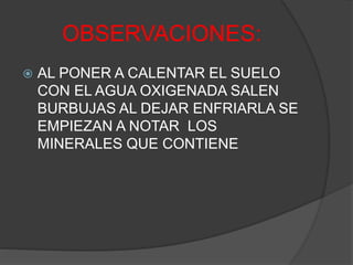 OBSERVACIONES:
 AL PONER A CALENTAR EL SUELO
CON EL AGUA OXIGENADA SALEN
BURBUJAS AL DEJAR ENFRIARLA SE
EMPIEZAN A NOTAR LOS
MINERALES QUE CONTIENE
 