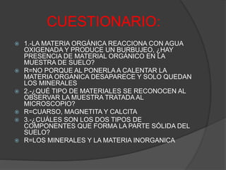 CUESTIONARIO:
 1.-LA MATERIA ORGÁNICA REACCIONA CON AGUA
OXIGENADA Y PRODUCE UN BURBUJEO, ¿HAY
PRESENCIA DE MATERIAL ORGÁNICO EN LA
MUESTRA DE SUELO?
 R=NO PORQUE AL PONERLA A CALENTAR LA
MATERIA ORGANICA DESAPARECE Y SOLO QUEDAN
LOS MINERALES
 2.-¿QUÉ TIPO DE MATERIALES SE RECONOCEN AL
OBSERVAR LA MUESTRA TRATADA AL
MICROSCOPIO?
 R=CUARSO, MAGNETITA Y CALCITA
 3.-¿CUÁLES SON LOS DOS TIPOS DE
COMPONENTES QUE FORMA LA PARTE SÓLIDA DEL
SUELO?
 R=LOS MINERALES Y LA MATERIA INORGANICA
 
