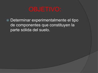 OBJETIVO:
 Determinar experimentalmente el tipo
de componentes que constituyen la
parte sólida del suelo.
 