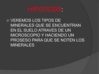 HIPOTESIS:
 VEREMOS LOS TIPOS DE
MINERALES QUE SE ENCUENTRAN
EN EL SUELO ATRAVES DE UN
MICROSCOPIO Y HACIENDO UN
PROSESO PARA QUE SE NOTEN LOS
MINERALES
 