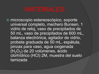 MATERIALES:
 microscopio estereoscópico, soporte
universal completo, mechero Bunsen, 1
vidrio de reloj, vaso de precipitados de
50 mL, vaso de precipitados de 600 mL,
balanza electrónica, agitador de vidrio,
probeta graduada de 50 mL, espátula,
pinzas para vaso, agua oxigenada
(H2O2) de 20 volúmenes, ácido
clorhídrico (HCl) 2M, muestra del suelo
tamizada
 