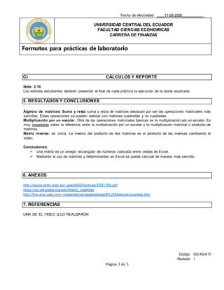 Fecha de efectividad: ____11-08-2008___________
UNIVERSIDAD CENTRAL DEL ECUADOR
FACULTAD CIENCIAS ECONOMICAS
CARRERA DE FINANZAS
Formatos para prácticas de laboratorio
Código GC-N3-017
Revisión 1
Página 3 de 3
C) CÁLCULOS Y REPORTE
Nota: 2.10
Los señores estudiantes deberán presentar al final de cada práctica la ejecución de la teoría explicada.
5. RESULTADOS Y CONCLUSIONES
Álgebra de matrices: Suma y resta suma y resta de matrices destacan por ser las operaciones matriciales más
sencillas. Estas operaciones se pueden realizar con matrices cuadradas y no cuadradas.
Multiplicación por un escalar. Otra de las operaciones matriciales básicas es la multiplicación por un escalar. Es
muy importante saber la diferencia entre la multiplicación por un escalar y la multiplicación matricial o producto de
matrices.
Matriz inversa: es única. La inversa del producto de dos matrices es el producto de las inversas cambiando el
orden.
Conclusiones:
 Una matriz es un arreglo rectangular de números colocado entre celdas de Excel.
 Mediante el uso de matrices y determinantes en Excel se puede calcular de manera más sencilla.
6. ANEXOS
http://sauce.pntic.mec.es/~jpeo0002/Archivos/PDF/T06.pdf
https://es.wikipedia.org/wiki/Matriz_invertible
http://fcm.ens.uabc.mx/~matematicas/algebralineal/II%20Matrices/operbas.htm
7. REFERENCIAS
LINK DE EL VIDEO Q LO REALIZARON
 