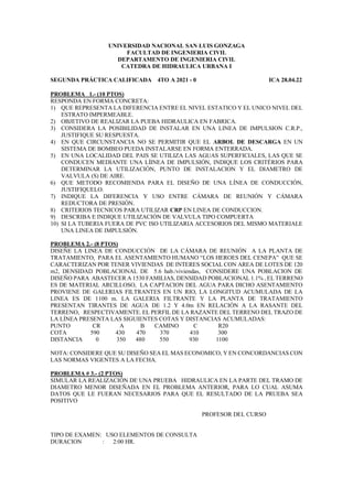 UNIVERSIDAD NACIONAL SAN LUIS GONZAGA
FACULTAD DE INGENIERIA CIVIL
DEPARTAMENTO DE INGENIERIA CIVIL
CATEDRA DE HIDRAULICA URBANA I
SEGUNDA PRÁCTICA CALIFICADA 4TO A 2021 - 0 ICA 28.04.22
PROBLEMA 1.- (10 PTOS)
RESPONDA EN FORMA CONCRETA:
1) QUE REPRESENTA LA DIFERENCIA ENTRE EL NIVEL ESTATICO Y EL UNICO NIVEL DEL
ESTRATO IMPERMEABLE.
2) OBJETIVO DE REALIZAR LA PUEBA HIDRAULICA EN FABRICA.
3) CONSIDERA LA POSIBILIDAD DE INSTALAR EN UNA LINEA DE IMPULSION C.R.P.,
JUSTIFIQUE SU RESPUESTA.
4) EN QUE CIRCUNSTANCIA NO SE PERMITIR QUE EL ARBOL DE DESCARGA EN UN
SISTEMA DE BOMBEO PUEDA INSTALARSE EN FORMA ENTERRADA.
5) EN UNA LOCALIDAD DEL PAIS SE UTILIZA LAS AGUAS SUPERFICIALES, LAS QUE SE
CONDUCEN MEDIANTE UNA LÍINEA DE IMPULSIÓN, INDIQUE LOS CRITÉRIOS PARA
DETERMINAR LA UTILIZACIÓN, PUNTO DE INSTALACION Y EL DIAMETRO DE
VALVULA (S) DE AIRE.
6) QUE METODO RECOMIENDA PARA EL DISEÑO DE UNA LÍNEA DE CONDUCCIÓN,
JUSTIFIQUELO.
7) INDIQUE LA DIFERENCIA Y USO ENTRE CÁMARA DE REUNIÓN Y CÁMARA
REDUCTORA DE PRESIÓN.
8) CRITERIOS TECNICOS PARA UTILIZAR CRP EN LINEA DE CONDUCCION.
9) DESCRIBA E INDIQUE UTILIZACIÓN DE VALVULA TIPO COMPUERTA
10) SI LA TUBERIA FUERA DE PVC ISO UTILIZARIA ACCESORIOS DEL MISMO MATERIALE
UNA LINEA DE IMPULSIÓN.
PROBLEMA 2.- (8 PTOS)
DISEÑE LA LINEA DE CONDUCCIÓN DE LA CÁMARA DE REUNIÓN A LA PLANTA DE
TRATAMIENTO, PARA EL ASENTAMIENTO HUMANO “LOS HEROES DEL CENEPA” QUE SE
CARACTERIZAN POR TENER VIVIENDAS DE INTERES SOCIAL CON AREA DE LOTES DE 120
m2, DENSIDAD POBLACIONAL DE 5.6 hab./viviendas, CONSIDERE UNA POBLACION DE
DISEÑO PARA ABASTECER A 1530 FAMILIAS, DENSIDAD POBLACIONAL 1.1% , EL TERRENO
ES DE MATERIAL ARCILLOSO, LA CAPTACION DEL AGUA PARA DICHO ASENTAMIENTO
PROVIENE DE GALERIAS FILTRANTES EN UN RIO, LA LONGITUD ACUMULADA DE LA
LINEA ES DE 1100 m. LA GALERIA FILTRANTE Y LA PLANTA DE TRATAMIENTO
PRESENTAN TIRANTES DE AGUA DE 1.2 Y 4.0m EN RELACIÓN A LA RASANTE DEL
TERRENO, RESPECTIVAMENTE. EL PERFIL DE LA RAZANTE DEL TERRENO DEL TRAZO DE
LA LÍNEA PRESENTA LAS SIGUIENTES COTAS Y DISTANCIAS ACUMULADAS:
PUNTO CR A B CAMINO C R20
COTA 590 430 470 370 410 300
DISTANCIA 0 350 480 550 930 1100
NOTA: CONSIDERE QUE SU DISEÑO SEA EL MAS ECONOMICO, Y EN CONCORDANCIAS CON
LAS NORMAS VIGENTES A LA FECHA.
PROBLEMA # 3.- (2 PTOS)
SIMULAR LA REALIZACIÓN DE UNA PRUEBA HIDRAULICA EN LA PARTE DEL TRAMO DE
DIAMETRO MENOR DISEÑADA EN EL PROBLEMA ANTERIOR, PARA LO CUAL ASUMA
DATOS QUE LE FUERAN NECESARIOS PARA QUE EL RESULTADO DE LA PRUEBA SEA
POSITIVO
PROFESOR DEL CURSO
TIPO DE EXAMEN: USO ELEMENTOS DE CONSULTA
DURACION : 2:00 HR.
 
