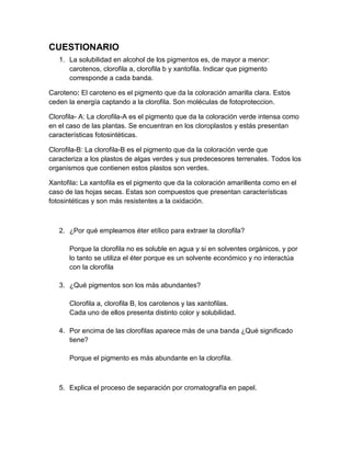 CUESTIONARIO
1. La solubilidad en alcohol de los pigmentos es, de mayor a menor:
carotenos, clorofila a, clorofila b y xantofila. Indicar que pigmento
corresponde a cada banda.
Caroteno: El caroteno es el pigmento que da la coloración amarilla clara. Estos
ceden la energía captando a la clorofila. Son moléculas de fotoproteccion.
Clorofila- A: La clorofila-A es el pigmento que da la coloración verde intensa como
en el caso de las plantas. Se encuentran en los cloroplastos y estás presentan
características fotosintéticas.
Clorofila-B: La clorofila-B es el pigmento que da la coloración verde que
caracteriza a los plastos de algas verdes y sus predecesores terrenales. Todos los
organismos que contienen estos plastos son verdes.
Xantofila: La xantofila es el pigmento que da la coloración amarillenta como en el
caso de las hojas secas. Estas son compuestos que presentan características
fotosintéticas y son más resistentes a la oxidación.
2. ¿Por qué empleamos éter etílico para extraer la clorofila?
Porque la clorofila no es soluble en agua y si en solventes orgánicos, y por
lo tanto se utiliza el éter porque es un solvente económico y no interactúa
con la clorofila
3. ¿Qué pigmentos son los más abundantes?
Clorofila a, clorofila B, los carotenos y las xantofilas.
Cada uno de ellos presenta distinto color y solubilidad.
4. Por encima de las clorofilas aparece más de una banda ¿Qué significado
tiene?
Porque el pigmento es más abundante en la clorofila.
5. Explica el proceso de separación por cromatografía en papel.
 