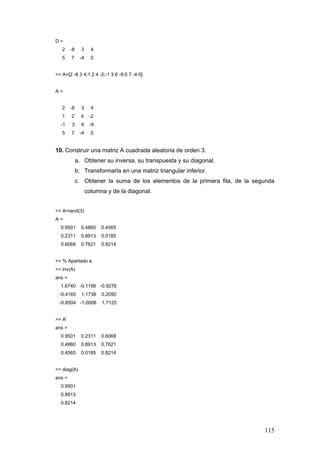 115
D =
2 -8 3 4
5 7 -4 0
>> A=[2 -8 3 4;1 2 4 -2;-1 3 6 -9;5 7 -4 0]
A =
2 -8 3 4
1 2 4 -2
-1 3 6 -9
5 7 -4 0
10. Construir una matriz A cuadrada aleatoria de orden 3.
a. Obtener su inversa, su transpuesta y su diagonal.
b. Transformarla en una matriz triangular inferior.
c. Obtener la suma de los elementos de la primera fila, de la segunda
columna y de la diagonal.
>> A=rand(3)
A =
0.9501 0.4860 0.4565
0.2311 0.8913 0.0185
0.6068 0.7621 0.8214
>> % Apartado a
>> inv(A)
ans =
1.6740 -0.1196 -0.9276
-0.4165 1.1738 0.2050
-0.8504 -1.0006 1.7125
>> A'
ans =
0.9501 0.2311 0.6068
0.4860 0.8913 0.7621
0.4565 0.0185 0.8214
>> diag(A)
ans =
0.9501
0.8913
0.8214
 
