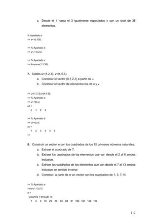112
c. Desde el 1 hasta el 3 igualmente espaciados y con un total de 38
elementos.
% Apartado a
>> x=10:100;
>> % Apartado b
>> y=-1:0.2:2;
>> % Apartado c
>> linspace(1,3,38);
7. Dados u=(1,2,3), v=(4,5,6),
a. Construir el vector (0,1,2,3) a partir de u.
b. Construir el vector de elementos los de u y v
>> u=[1 2 3];v=[4 5 6];
>> % Apartado a
>> u1=[0,u]
u1 =
0 1 2 3
>> % Apartado b
>> uv=[u,v]
uv =
1 2 3 4 5 6
>>
8. Construir un vector w con los cuadrados de los 15 primeros números naturales.
a. Extraer el cuadrado de 7.
b. Extraer los cuadrados de los elementos que van desde el 2 al 6 ambos
inclusive.
c. Extraer los cuadrados de los elementos que van desde el 7 al 13 ambos
inclusive en sentido inverso
d. Construir, a partir de w un vector con los cuadrados de 1, 3, 7,14.
>> % Apartado a
>>w=(1:15).^2
w =
Columns 1 through 13
1 4 9 16 25 36 49 64 81 100 121 144 169
 