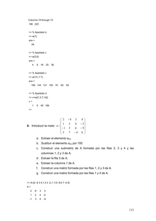 113
Columns 14 through 15
196 225
>> % Apartado b
>> w(7)
ans =
49
>> % Apartado c
>> w(2:6)
ans =
4 9 16 25 36
>> % Apartado c
>> w(13:-1:7)
ans =
169 144 121 100 81 64 49
>> % Apartado d
>> v=w([1,3,7,14])
v =
1 9 49 196
>>
9. Introducir la matiz
⎟
⎟
⎟
⎟
⎟
⎠
⎞
⎜
⎜
⎜
⎜
⎜
⎝
⎛
−
−−
−
−
=
0475
9631
2421
4382
A
a. Extraer el elemento a23.
b. Sustituir el elemento a22 por 100.
c. Construir una submatriz de A formada por las filas 2, 3 y 4 y las
columnas 1, 2 y 3 de A.
d. Extraer la fila 3 de A.
e. Extraer la columna 1 de A.
f. Construir una matriz formada por las filas 1, 2 y 3 de A.
g. Construir una matriz formada por las filas 1 y 4 de A.
>> A=[2 -8 3 4;1 2 4 -2;-1 3 6 -9;5 7 -4 0]
A =
2 -8 3 4
1 2 4 -2
-1 3 6 -9
 