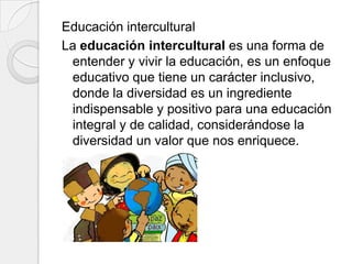 Educación intercultural
La educación intercultural es una forma de
entender y vivir la educación, es un enfoque
educativo que tiene un carácter inclusivo,
donde la diversidad es un ingrediente
indispensable y positivo para una educación
integral y de calidad, considerándose la
diversidad un valor que nos enriquece.

 