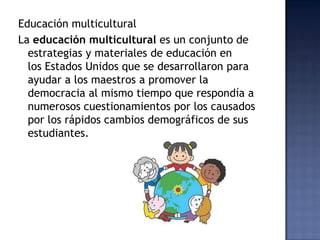Educación multicultural
La educación multicultural es un conjunto de
estrategias y materiales de educación en
los Estados Unidos que se desarrollaron para
ayudar a los maestros a promover la
democracia al mismo tiempo que respondía a
numerosos cuestionamientos por los causados
por los rápidos cambios demográficos de sus
estudiantes.
 