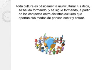 Toda cultura es básicamente multicultural. Es decir,
se ha ido formando, y se sigue formando, a partir
de los contactos entre distintas culturas que
aportan sus modos de pensar, sentir y actuar.
 