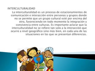 INTERCULTURALIDAD
La interculturalidad es un proceso de estacionamientos de
comunicación e interacción entre personas y grupos donde
no se permite que un grupo cultural esté por encima del
otro, favoreciendo en todo momento la integración y
convivencia entre culturas. Es importante aclarar que la
interculturalidad no se refiere tan solo a la interacción que
ocurre a nivel geográfico sino más bien, en cada una de las
situaciones en las que se presentan diferencias.
 