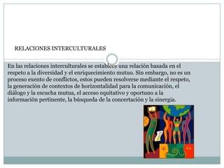 En las relaciones interculturales se establece una relación basada en el
respeto a la diversidad y el enriquecimiento mutuo. Sin embargo, no es un
proceso exento de conflictos, estos pueden resolverse mediante el respeto,
la generación de contextos de horizontalidad para la comunicación, el
diálogo y la escucha mutua, el acceso equitativo y oportuno a la
información pertinente, la búsqueda de la concertación y la sinergia.
RELACIONES INTERCULTURALES
 