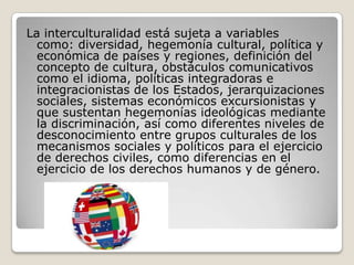 La interculturalidad está sujeta a variables
como: diversidad, hegemonía cultural, política y
económica de países y regiones, definición del
concepto de cultura, obstáculos comunicativos
como el idioma, políticas integradoras e
integracionistas de los Estados, jerarquizaciones
sociales, sistemas económicos excursionistas y
que sustentan hegemonías ideológicas mediante
la discriminación, así como diferentes niveles de
desconocimiento entre grupos culturales de los
mecanismos sociales y políticos para el ejercicio
de derechos civiles, como diferencias en el
ejercicio de los derechos humanos y de género.
 