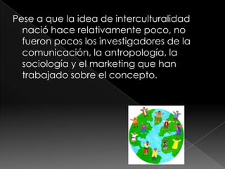 Pese a que la idea de interculturalidad
nació hace relativamente poco, no
fueron pocos los investigadores de la
comunicación, la antropología, la
sociología y el marketing que han
trabajado sobre el concepto.
 