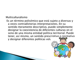Multiculturalismo
Es un término polisémico que está sujeto a diversas y
a veces contradictorias interpretaciones. En su
sentido meramente descriptivo, puede simplemente
designar la coexistencia de diferentes culturas en el
seno de una misma entidad política territorial. Puede
tener, así mismo, un sentido prescriptivo o normativo
y designar diferentes políticas voluntaristas.
 