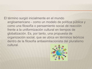 El término surgió inicialmente en el mundo
angloamericano - como un modelo de política pública y
como una filosofía o pensamiento social de reacción
frente a la uniformización cultural en tiempos de
globalización. Es, por tanto, una propuesta de
organización social, que se ubica en términos teóricos
dentro de la filosofía antiasimilacionista del pluralismo
cultural.
 