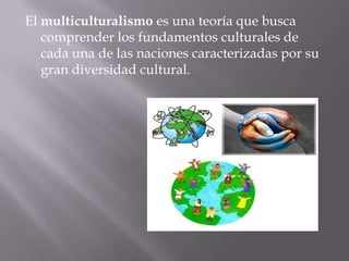 El multiculturalismo es una teoría que busca
comprender los fundamentos culturales de
cada una de las naciones caracterizadas por su
gran diversidad cultural.
 
