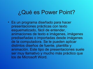 ¿Qué es Power Point? Es un programa diseñado para hacer presentaciones prácticas con texto esquematizado, fácil de entender, animaciones de texto e imágenes, imágenes prediseñadas o importadas desde imágenes de la computadora. Se le pueden aplicar distintos diseños de fuente, plantilla y animación. Este tipo de presentaciones suele ser muy llamativo y mucho más práctico que los de Microsoft Word. 