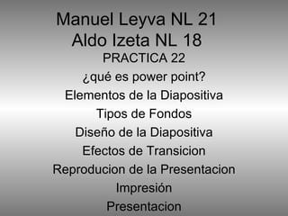 Manuel Leyva NL 21 Aldo Izeta NL 18 PRACTICA 22 ¿qué es power point? Elementos de la Diapositiva Tipos de Fondos Diseño de la Diapositiva Efectos de Transicion Reproducion de la Presentacion Impresión Presentacion 