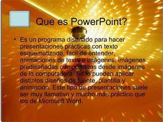 Que es PowerPoint? Es un programa diseñado para hacer presentaciones prácticas con texto esquematizado, fácil de entender, animaciones de texto e imágenes, imágenes prediseñadas o importadas desde imágenes de la computadora. Se le pueden aplicar distintos diseños de fuente, plantilla y animación. Este tipo de presentaciones suele ser muy llamativo y mucho más práctico que los de Microsoft Word. 