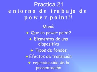 Practica 21 entorno de trabajo de power point!! Men ú: Que es power point? Elementos de una diapositiva Tipos de fondos Efectos de transici ón reproducción de la presentación 