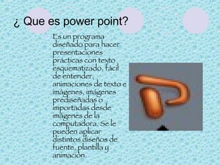 ¿ Que es power point? Es un programa diseñado para hacer presentaciones prácticas con texto esquematizado, fácil de entender, animaciones de texto e imágenes, imágenes prediseñadas o importadas desde imágenes de la computadora. Se le pueden aplicar distintos diseños de fuente, plantilla y animación. 