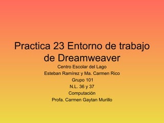 Practica 23 Entorno de trabajo de Dreamweaver Centro Escolar del Lago Esteban Ramírez y Ma. Carmen Rico Grupo 101 N.L. 36 y 37 Computación Profa. Carmen Gaytan Murillo 