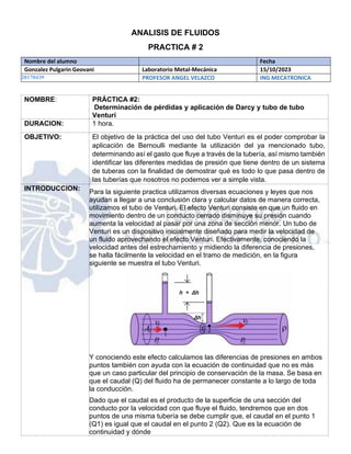 ANALISIS DE FLUIDOS
PRACTICA # 2
Nombre del alumno Fecha
Gonzalez Pulgarin Geovani Laboratorio Metal-Mecánica 15/10/2023
20170439 PROFESOR ANGEL VELAZCO ING MECATRONICA
NOMBRE: PRÁCTICA #2:
Determinación de pérdidas y aplicación de Darcy y tubo de tubo
Venturi
DURACION: 1 hora.
OBJETIVO: El objetivo de la práctica del uso del tubo Venturi es el poder comprobar la
aplicación de Bernoulli mediante la utilización del ya mencionado tubo,
determinando así el gasto que fluye a través de la tubería, así mismo también
identificar las diferentes medidas de presión que tiene dentro de un sistema
de tuberas con la finalidad de demostrar qué es todo lo que pasa dentro de
las tuberías que nosotros no podemos ver a simple vista.
INTRODUCCION:
Para la siguiente practica utilizamos diversas ecuaciones y leyes que nos
ayudan a llegar a una conclusión clara y calcular datos de manera correcta,
utilizamos el tubo de Venturi. El efecto Venturi consiste en que un fluido en
movimiento dentro de un conducto cerrado disminuye su presión cuando
aumenta la velocidad al pasar por una zona de sección menor. Un tubo de
Venturi es un dispositivo inicialmente diseñado para medir la velocidad de
un fluido aprovechando el efecto Venturi. Efectivamente, conociendo la
velocidad antes del estrechamiento y midiendo la diferencia de presiones,
se halla fácilmente la velocidad en el tramo de medición, en la figura
siguiente se muestra el tubo Venturi.
Y conociendo este efecto calculamos las diferencias de presiones en ambos
puntos también con ayuda con la ecuación de continuidad que no es más
que un caso particular del principio de conservación de la masa. Se basa en
que el caudal (Q) del fluido ha de permanecer constante a lo largo de toda
la conducción.
Dado que el caudal es el producto de la superficie de una sección del
conducto por la velocidad con que fluye el fluido, tendremos que en dos
puntos de una misma tubería se debe cumplir que, el caudal en el punto 1
(Q1) es igual que el caudal en el punto 2 (Q2). Que es la ecuación de
continuidad y dónde
 