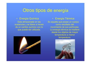 Otros tipos de energía
 • Energía Química                    • Energía Térmica
   Esta almacenada en las         Es aquella que posee un cuerpo
sustancias y se libera a través           como resultado del
 de un cambio químico con lo        movimiento de sus partículas.
   que puede ser utilizada.         La energía térmica se trasfiere
                                      desde los objetos de mayor
                                         temperatura a menor
                                             temperatura.
 