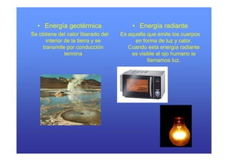 • Energía geotérmica                  • Energía radiante
Se obtiene del calor liberado del   Es aquella que emite los cuerpos
      interior de la tierra y se          en forma de luz y calor.
    transmite por conducción           Cuando esta energía radiante
               termina                  es visible al ojo humano la
                                               llamamos luz.
 