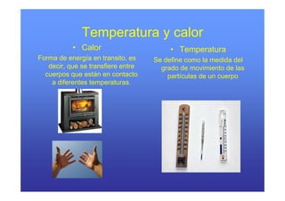 Temperatura y calor
           • Calor                       • Temperatura
Forma de energía en transito, es    Se define como la medida del
   decir, que se transfiere entre     grado de movimiento de las
  cuerpos q están en contacto
      p que                             partículas de un cuerpo
    a diferentes temperaturas.
 