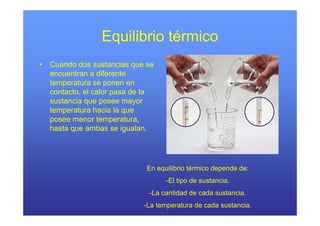 Equilibrio térmico
•   Cuando d sustancias que se
    C    d dos           i
    encuentran a diferente
    temperatura se ponen en
    contacto, el calor pasa de la
    sustancia que posee mayor
    temperatura hacia la q
       p                   que
    posee menor temperatura,
    hasta que ambas se igualan.




                               En equilibrio térmico depende de:
                                     -El tipo de sustancia.
                               -La cantidad de cada sustancia.
                              -La temperatura de cada sustancia.
 