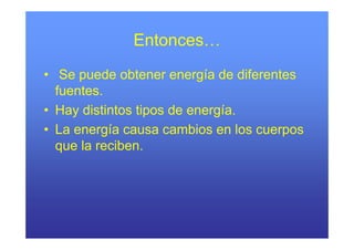 Entonces…
             Entonces
• Se puede obtener energía de diferentes
  fuentes.
• Hay distintos tipos de energía.
• L energía causa cambios en l cuerpos
  La       í             bi      los
  que la reciben.
 