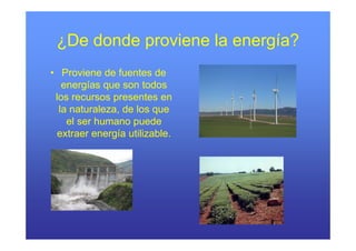 ¿De donde proviene la energía?
• Proviene de fuentes de
   energías que son todos
 los recursos presentes en
  la naturaleza, de los que
    el ser humano puede
                   p
  extraer energía utilizable.
 