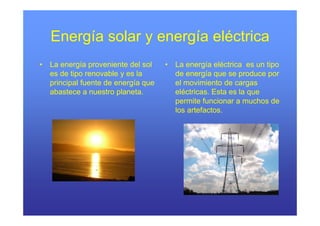 Energía solar y energía eléctrica
•   La
    L energía proveniente d l sol
              í        i    del l     •   La
                                          L energía eléctrica es un tipo
                                                    í lé i           i
    es de tipo renovable y es la          de energía que se produce por
    principal fuente de energía que       el movimiento de cargas
    abastece a nuestro planeta.           eléctricas. Esta es la que
                                          permite funcionar a muchos de
                                          los artefactos.
 
