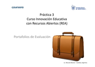 Práctica 3 
Curso Innovación Educativa 
con Recursos Abiertos (REA) 
Portafolios de Evaluación 
Lic. Marcelo Moreno – Córdoba, Argentina 
 