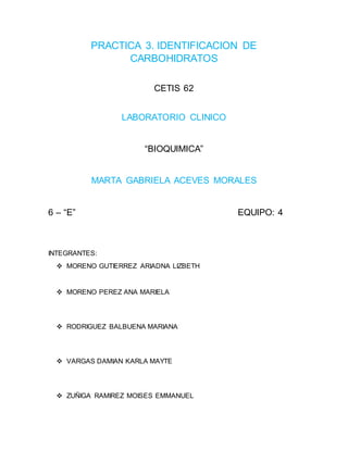 PRACTICA 3. IDENTIFICACION DE
CARBOHIDRATOS
CETIS 62
LABORATORIO CLINICO
“BIOQUIMICA”
MARTA GABRIELA ACEVES MORALES
6 – “E” EQUIPO: 4
INTEGRANTES:
 MORENO GUTIERREZ ARIADNA LIZBETH
 MORENO PEREZ ANA MARIELA
 RODRIGUEZ BALBUENA MARIANA
 VARGAS DAMIAN KARLA MAYTE
 ZUÑIGA RAMIREZ MOISES EMMANUEL
 