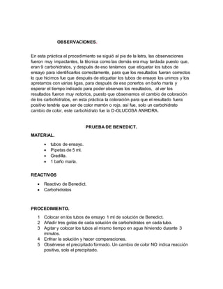 OBSERVACIONES.
En esta práctica el procedimiento se siguió al pie de la letra, las observaciones
fueron muy impactantes, la técnica como las demás era muy tardada puesto que,
eran 9 carbohidratos, y después de eso teníamos que etiquetar los tubos de
ensayo para identificarlos correctamente, para que los resultados fueran correctos
lo que hicimos fue que después de etiquetar los tubos de ensayo los unimos y los
apretamos con varias ligas, para después de eso ponerlos en baño maría y
esperar el tiempo indicado para poder observas los resultados, al ver los
resultados fueron muy notorios, puesto que observamos el cambio de coloración
de los carbohidratos, en esta práctica la coloración para que el resultado fuera
positivo tendría que ser de color marrón o rojo, así fue, solo un carbohidrato
cambio de color, este carbohidrato fue la D-GLUCOSA ANHIDRA.
PRUEBA DE BENEDICT.
MATERIAL.
 tubos de ensayo.
 Pipetas de 5 ml.
 Gradilla.
 1 baño maría.
REACTIVOS
 Reactivo de Benedict.
 Carbohidratos
PROCEDIMIENTO.
1 Colocar en los tubos de ensayo 1 ml de solución de Benedict.
2 Añadir tres gotas de cada solución de carbohidratos en cada tubo.
3 Agitar y colocar los tubos al mismo tiempo en agua hirviendo durante 3
minutos.
4 Enfriar la solución y hacer comparaciones.
5 Obsérvese el precipitado formado. Un cambio de color NO indica reacción
positiva, solo el precipitado.
 