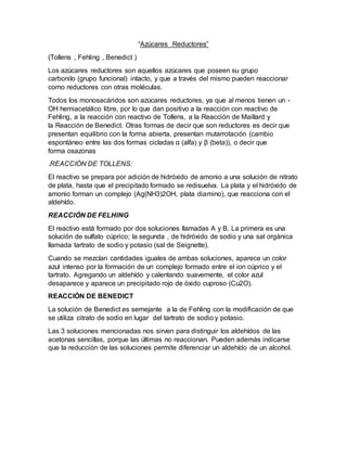 “Azúcares Reductores”
(Tollens , Fehling , Benedict )
Los azúcares reductores son aquellos azúcares que poseen su grupo
carbonilo (grupo funcional) intacto, y que a través del mismo pueden reaccionar
como reductores con otras moléculas.
Todos los monosacáridos son azúcares reductores, ya que al menos tienen un -
OH hemiacetálico libre, por lo que dan positivo a la reacción con reactivo de
Fehling, a la reacción con reactivo de Tollens, a la Reacción de Maillard y
la Reacción de Benedict. Otras formas de decir que son reductores es decir que
presentan equilibrio con la forma abierta, presentan mutarrotación (cambio
espontáneo entre las dos formas cicladas α (alfa) y β (beta)), o decir que
forma osazonas
.REACCIÓN DE TOLLENS:
El reactivo se prepara por adición de hidróxido de amonio a una solución de nitrato
de plata, hasta que el precipitado formado se redisuelva. La plata y el hidróxido de
amonio forman un complejo (Ag(NH3)2OH, plata diamino), que reacciona con el
aldehído.
REACCIÓN DE FELHING
El reactivo está formado por dos soluciones llamadas A y B. La primera es una
solución de sulfato cúprico; la segunda , de hidróxido de sodio y una sal orgánica
llamada tartrato de sodio y potasio (sal de Seignette).
Cuando se mezclan cantidades iguales de ambas soluciones, aparece un color
azul intenso por la formación de un complejo formado entre el ion cúprico y el
tartrato. Agregando un aldehído y calentando suavemente, el color azul
desaparece y aparece un precipitado rojo de óxido cuproso (Cu2O).
REACCIÓN DE BENEDICT
La solución de Benedict es semejante a la de Fehling con la modificación de que
se utiliza citrato de sodio en lugar del tartrato de sodio y potasio.
Las 3 soluciones mencionadas nos sirven para distinguir los aldehídos de las
acetonas sencillas, porque las últimas no reaccionan. Pueden además indicarse
que la reducción de las soluciones permite diferenciar un aldehído de un alcohol.
 