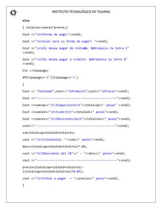 INSTITUT
else
{ totalres=numres*prere
Cout <<"nnForma de pa
Cout <<"nnCual sera s
Cout <<"nnSi desea pa
<<endl;
Cout <<"nnSi desea pa
<<endl;
Cin >>tipopago;
if(tipopago=='C'||tipop
{
Cout << "Cantidad";cout
Cout <<"---------------
Cout <<numcap<<"ttCap
Cout <<numled<<"ttLed
Cout <<numres<<"ttRes
cout<<"----------------
sub=totalcap+totaled+to
cout <<"tttSubtotal:
desc=(totalcap+totaled+
cout <<"ttDescuento d
cout <<"---------------
precio=(totalcap+totale
((totalcap+totaled+tota
cout <<"ttTotal a pag
}
INSTITUTO TECNOLÓGICO DE TIJUANA
eres;}
pago:"<<endl;
a su forma de pago?: "<<endl;
pagar de contado: Introduzca la letr
pagar a credito: Introduzca la letra
popago=='c')
out<<"tProducto";cout<<"tPrecio"<<e
----------------------------------"<<
Capacitorest"<<totalcap<<" pesos" <<
Ledstt"<<totaled<<" pesos"<<endl;
Resistenciast"<<totalres<<" pesos"<<
---------------------------------"<<e
+totalres;
al: "<<sub<<" pesos"<<endl;
ed+totalres)*.05;
o del 5%"<<" - "<<desc<<" pesos"<<end
----------------------------------"<<
aled+totalres)-
otalres)*0.05);
pagar = "<<precio<<" pesos"<<endl;
tra C"
ra O"
<endl;
<<endl;
<<endl;
<<endl;
<endl;
ndl;
<<endl;
 